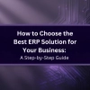 How to Choose the Best ERP Solution for Your Business: A Step-by-Step Guide