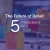 The Future of Retail: Five Predictions for 2025